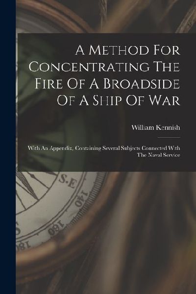 A Method For Concentrating The Fire Of A Broadside Of A Ship Of War: With An Appendix, Containing Several Subjects Connected With The Naval Service