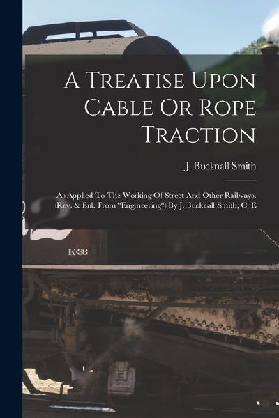 A Treatise Upon Cable Or Rope Traction: As Applied To The Working Of Street And Other Railways. (rev. & Enl. From "engineering") By J. Bucknall Smith,