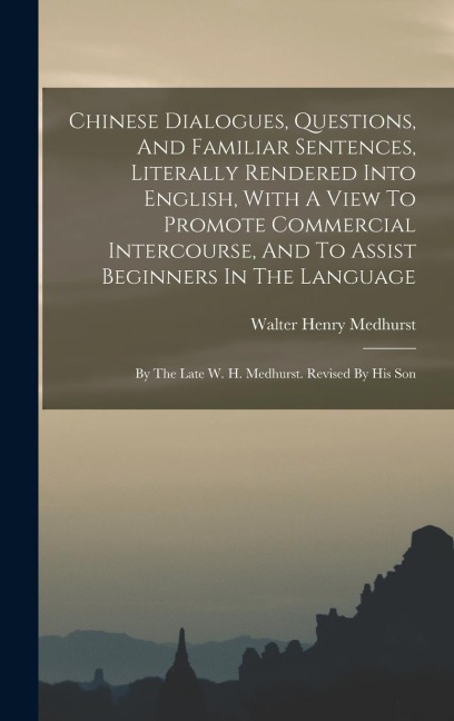 Chinese Dialogues, Questions, And Familiar Sentences, Literally Rendered Into English, With A View To Promote Commercial Intercourse, And To Assist Beginners In The Language: By The Late W. H. Medhurst. Revised By His Son