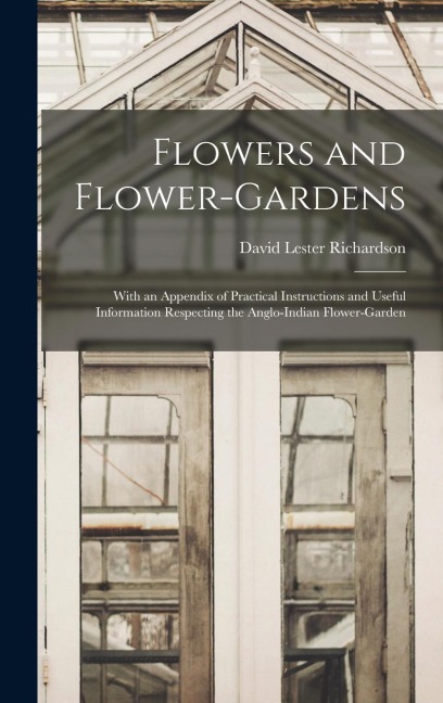 Flowers and Flower-Gardens: With an Appendix of Practical Instructions and Useful Information Respecting the Anglo-Indian Flower-Garden