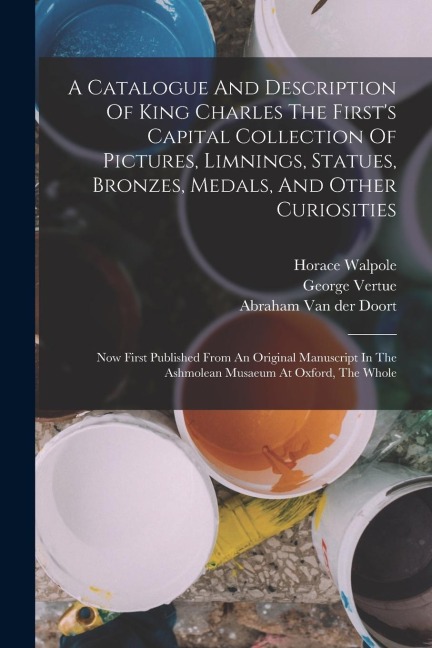 A Catalogue And Description Of King Charles The First's Capital Collection Of Pictures, Limnings, Statues, Bronzes, Medals, And Other Curiosities: Now
