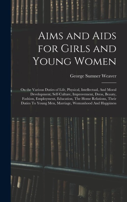 Aims and Aids for Girls and Young Women: On the Various Duties of Life, Physical, Intellectual, And Moral Development; Self-Culture, Improvement, Dress, Beauty, Fashion, Employment, Education, The Home Relations, Their Duties To Young Men, Marriage, Woman