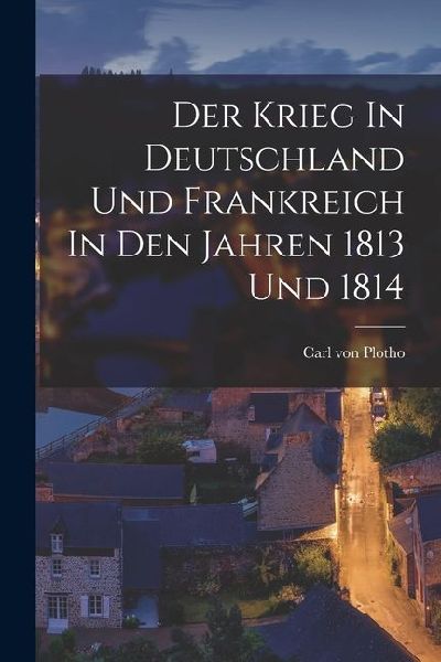 Der Krieg In Deutschland Und Frankreich In Den Jahren 1813 Und 1814
