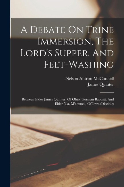 A Debate On Trine Immersion, The Lords Supper, And Feet-washing: Between Elder James Quinter, Of Ohio (german Baptist), And Elder N.a. Mconnell, Of