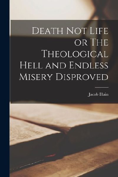 Death Not Life or The Theological Hell and Endless Misery Disproved