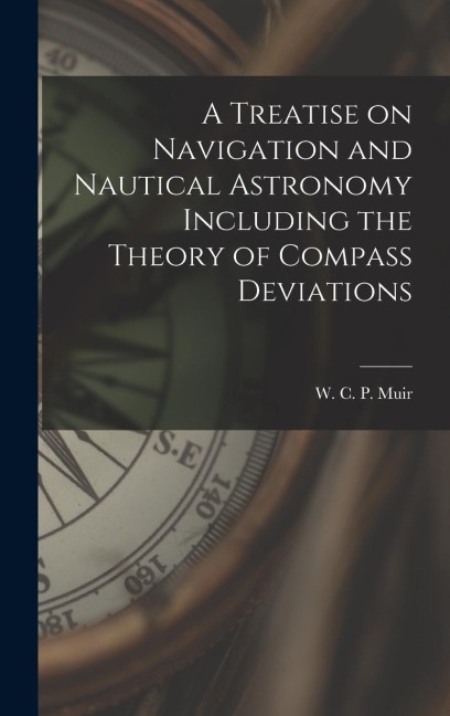 A Treatise on Navigation and Nautical Astronomy Including the Theory of Compass Deviations