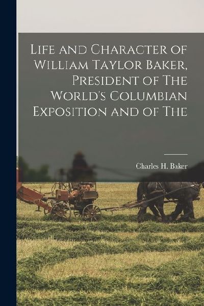 Life and Character of William Taylor Baker, President of The Worlds Columbian Exposition and of The