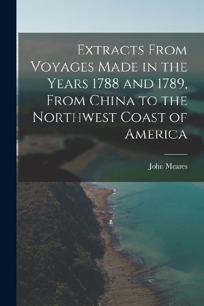 Extracts From Voyages Made in the Years 1788 and 1789, From China to the Northwest Coast of America