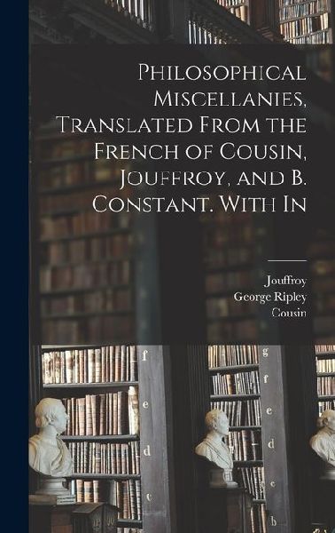 Philosophical Miscellanies, Translated From the French of Cousin, Jouffroy, and B. Constant. With In