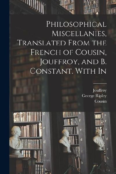 Philosophical Miscellanies, Translated From the French of Cousin, Jouffroy, and B. Constant. With In