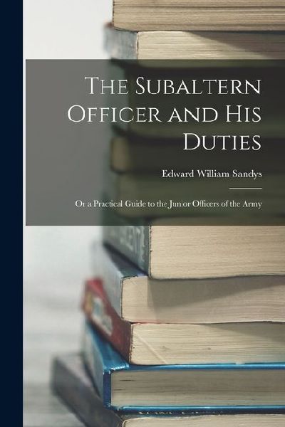 The Subaltern Officer and His Duties: Or a Practical Guide to the Junior Officers of the Army