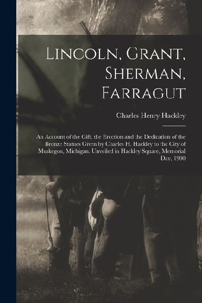 Lincoln, Grant, Sherman, Farragut: An Account of the Gift, the Erection and the Dedication of the Bronze Statues Given by Charles H. Hackley to the City of Muskegon, Michigan. Unveiled in Hackley Square, Memorial Day, 1900