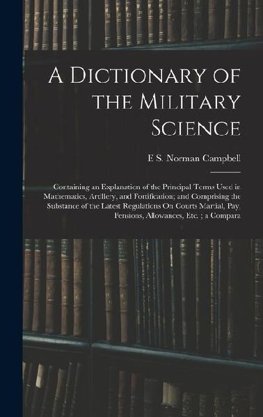 A Dictionary of the Military Science: Containing an Explanation of the Principal Terms Used in Mathematics, Artillery, and Fortification; and Comprisi