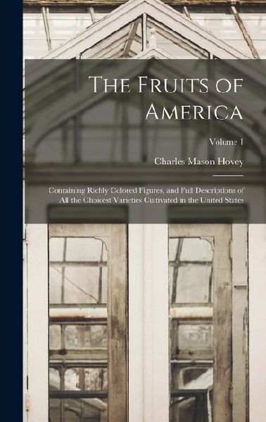 The Fruits of America: Containing Richly Colored Figures, and Full Descriptions of All the Choicest Varieties Cultivated in the United States; Volume 1