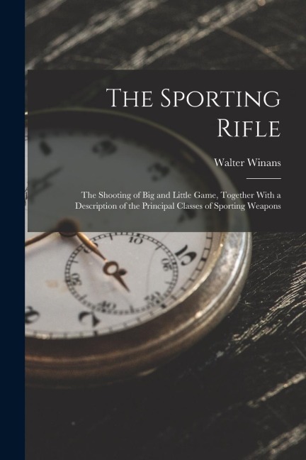 The Sporting Rifle: The Shooting of Big and Little Game, Together With a Description of the Principal Classes of Sporting Weapons