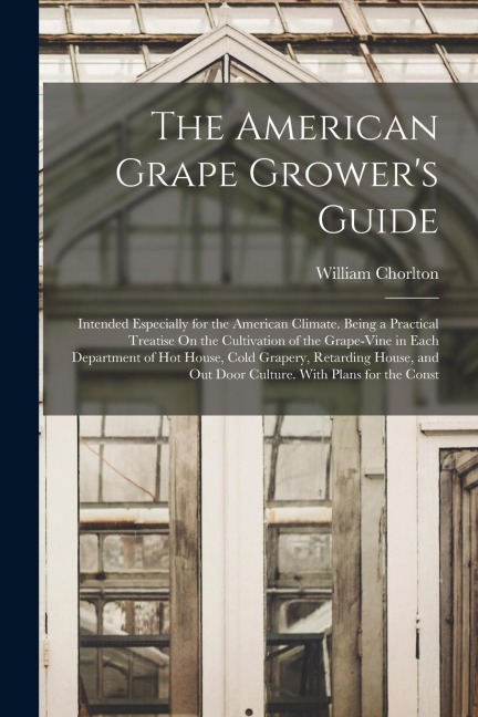 The American Grape Growers Guide: Intended Especially for the American Climate. Being a Practical Treatise On the Cultivation of the Grape-Vine in Ea