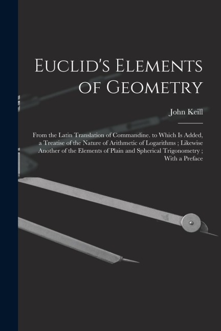 Euclids Elements of Geometry: From the Latin Translation of Commandine. to Which Is Added, a Treatise of the Nature of Arithmetic of Logarithms; Lik
