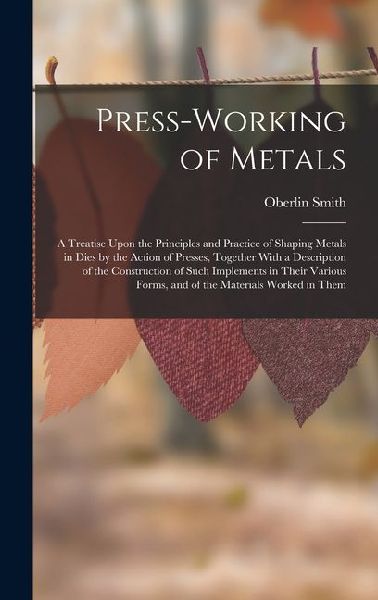Press-Working of Metals: A Treatise Upon the Principles and Practice of Shaping Metals in Dies by the Action of Presses, Together With a Descri