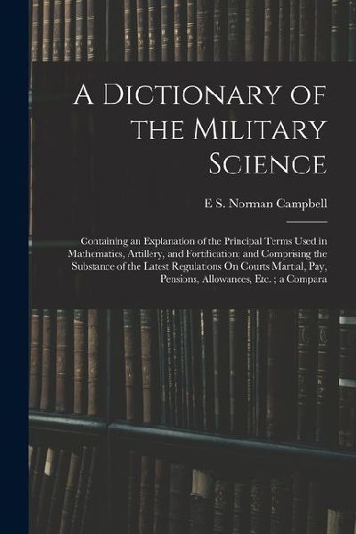 A Dictionary of the Military Science: Containing an Explanation of the Principal Terms Used in Mathematics, Artillery, and Fortification; and Comprisi