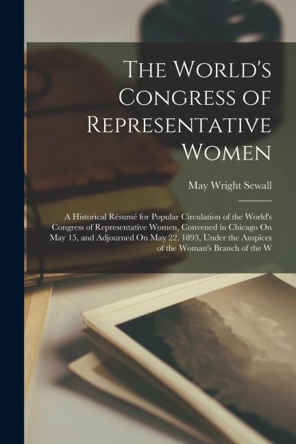 The Worlds Congress of Representative Women: A Historical Résumé for Popular Circulation of the Worlds Congress of Representative Women, Convened in