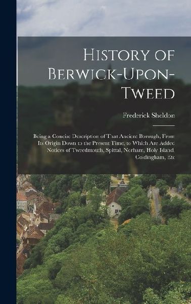 History of Berwick-Upon-Tweed: Being a Concise Description of That Ancient Borough, From Its Origin Down to the Present Time, to Which Are Added Noti