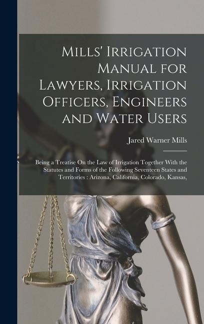 Mills' Irrigation Manual for Lawyers, Irrigation Officers, Engineers and Water Users: Being a Treatise On the Law of Irrigation Together With the Statutes and Forms of the Following Seventeen States and Territories: Arizona, California, Colorado, Kansas,