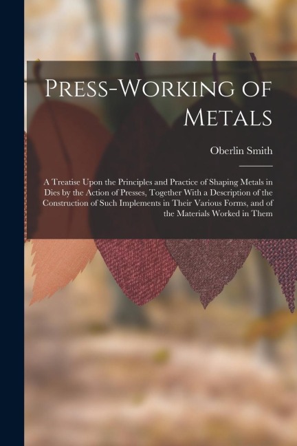 Press-Working of Metals: A Treatise Upon the Principles and Practice of Shaping Metals in Dies by the Action of Presses, Together With a Descri