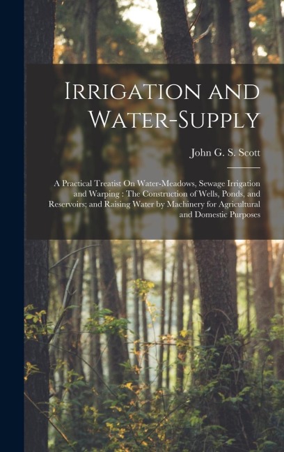 Irrigation and Water-Supply: A Practical Treatist On Water-Meadows, Sewage Irrigation and Warping: The Construction of Wells, Ponds, and Reservoirs; and Raising Water by Machinery for Agricultural and Domestic Purposes