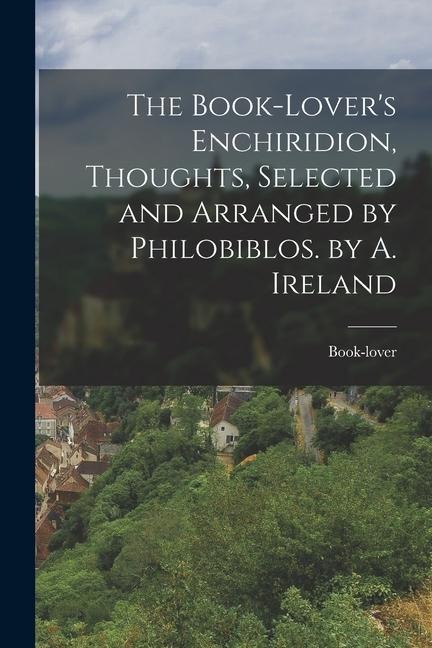 The Book-Lovers Enchiridion, Thoughts, Selected and Arranged by Philobiblos. by A. Ireland