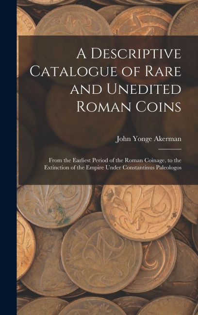 A Descriptive Catalogue of Rare and Unedited Roman Coins: From the Earliest Period of the Roman Coinage, to the Extinction of the Empire Under Constan