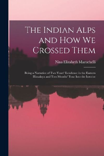 The Indian Alps and How We Crossed Them: Being a Narrative of Two Years Residence in the Eastern Himalaya and Two Months Tour Into the Interior