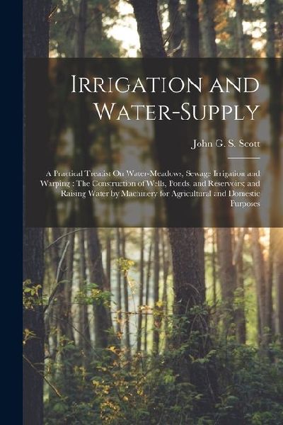 Irrigation and Water-Supply: A Practical Treatist On Water-Meadows, Sewage Irrigation and Warping: The Construction of Wells, Ponds, and Reservoirs