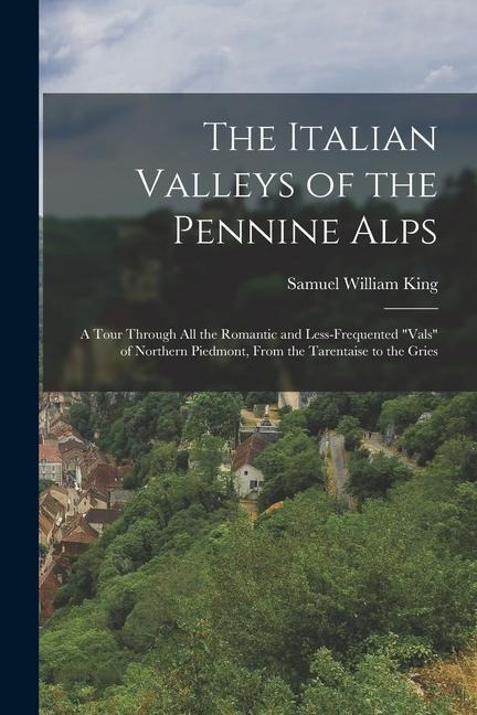 The Italian Valleys of the Pennine Alps: A Tour Through All the Romantic and Less-Frequented Vals of Northern Piedmont, From the Tarentaise to the G