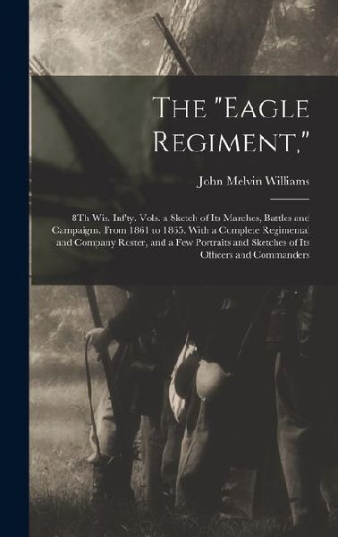 The Eagle Regiment,: 8Th Wis. Infty. Vols. a Sketch of Its Marches, Battles and Campaigns. From 1861 to 1865. With a Complete Regimental and Company Roster, and a Few Portraits and Sketches of Its Officers and Commanders