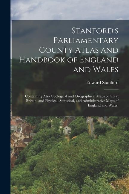 Stanfords Parliamentary County Atlas and Handbook of England and Wales: Containing Also Geological and Orographical Maps of Great Britain, and Physic