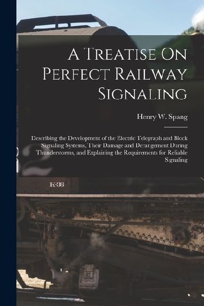A Treatise On Perfect Railway Signaling: Describing the Development of the Electric Telegraph and Block Signaling Systems, Their Damage and Derangemen