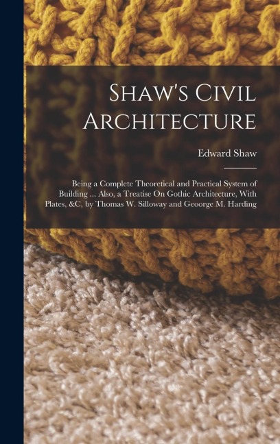Shaw's Civil Architecture: Being a Complete Theoretical and Practical System of Building ... Also, a Treatise On Gothic Architecture, With Plates, &c, by Thomas W. Silloway and Geoorge M. Harding
