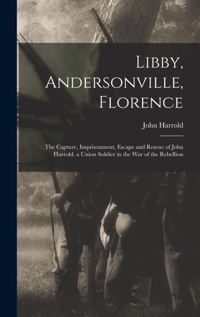 Libby, Andersonville, Florence: The Capture, Imprisonment, Escape and Rescue of John Harrold. a Union Soldier in the War of the Rebellion