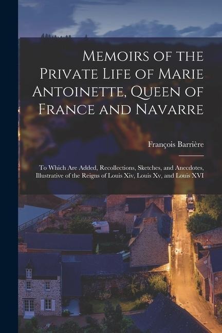 Memoirs of the Private Life of Marie Antoinette, Queen of France and Navarre: To Which Are Added, Recollections, Sketches, and Anecdotes, Illustrative