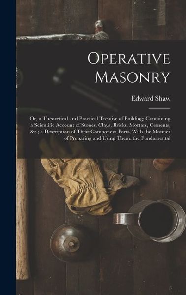 Operative Masonry: Or, a Theoretical and Practical Treatise of Building; Containing a Scientific Account of Stones, Clays, Bricks, Mortar