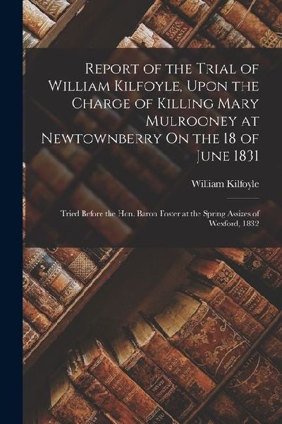 Report of the Trial of William Kilfoyle, Upon the Charge of Killing Mary Mulrooney at Newtownberry On the 18 of June 1831: Tried Before the Hon. Baron