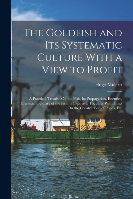 The Goldfish and Its Systematic Culture With a View to Profit: A Practical Treatise On the Fish, Its Propagation, Enemies, Diseases, and Care of the F