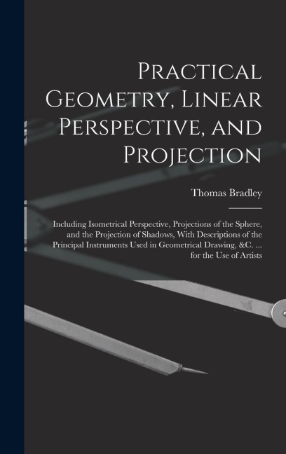 Practical Geometry, Linear Perspective, and Projection: Including Isometrical Perspective, Projections of the Sphere, and the Projection of Shadows, With Descriptions of the Principal Instruments Used in Geometrical Drawing, &c. ... for the Use of Artists