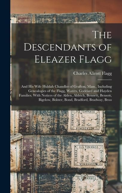 The Descendants of Eleazer Flagg: And His Wife Huldah Chandler of Grafton, Mass., Including Genealogies of the Flagg, Waters, Goddard and Hayden Families. With Notices of the Alden, Aldrich, Bennett, Benson, Bigelow, Bolster, Bond, Bradford, Bradway, Broo