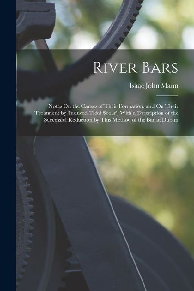 River Bars: Notes On the Causes of Their Formation, and On Their Treatment by 'induced Tidal Scour', With a Description of the Suc