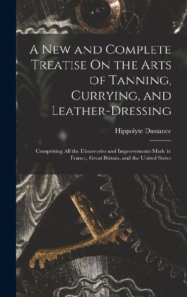 A New and Complete Treatise On the Arts of Tanning, Currying, and Leather-Dressing: Comprising All the Discoveries and Improvements Made in France, Gr