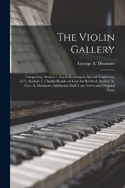 The Violin Gallery: Comprising: Section I. South Kensington Special Exhibition, 1872. Section Ii. Charles Reade--A Lost Art Revived. Secti