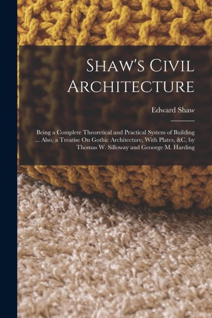 Shaw's Civil Architecture: Being a Complete Theoretical and Practical System of Building ... Also, a Treatise On Gothic Architecture, With Plates