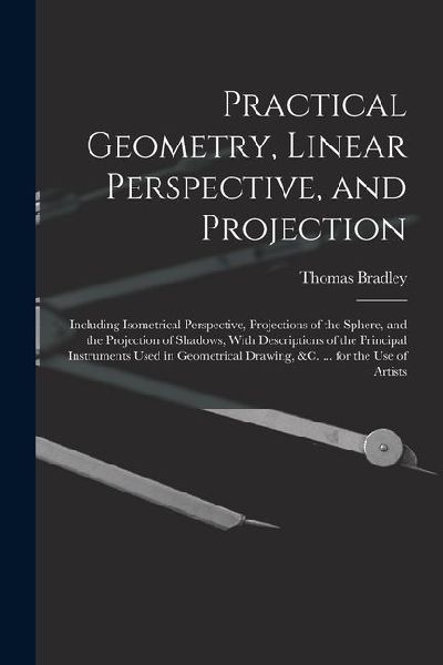 Practical Geometry, Linear Perspective, and Projection: Including Isometrical Perspective, Projections of the Sphere, and the Projection of Shadows, W