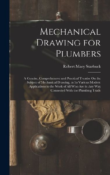 Mechanical Drawing for Plumbers: A Concise, Comprehensive and Practical Treatise On the Subject of Mechanical Drawing, in Its Various Modern Applicati